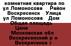 2-комнатная квартира по ул.Ломоносова! › Район ­ Воскресенск › Улица ­ ул.Ломоносова › Дом ­ 96 › Общая площадь ­ 44 › Цена ­ 1 700 000 - Московская обл., Воскресенский р-н, Воскресенск г. Недвижимость » Квартиры продажа   . Московская обл.